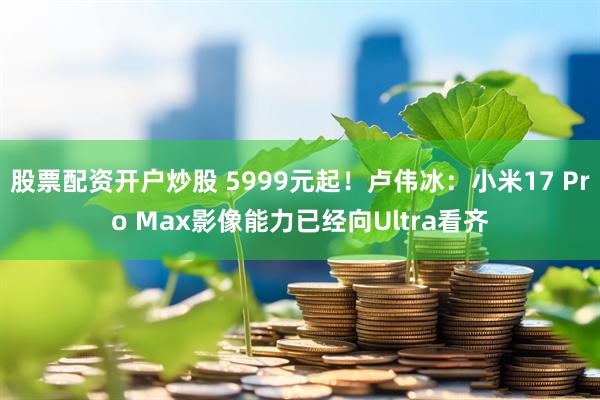 股票配资开户炒股 5999元起！卢伟冰：小米17 Pro Max影像能力已经向Ultra看齐