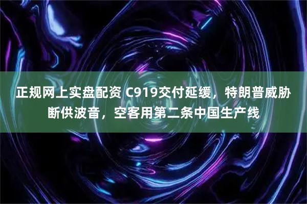 正规网上实盘配资 C919交付延缓，特朗普威胁断供波音，空客用第二条中国生产线