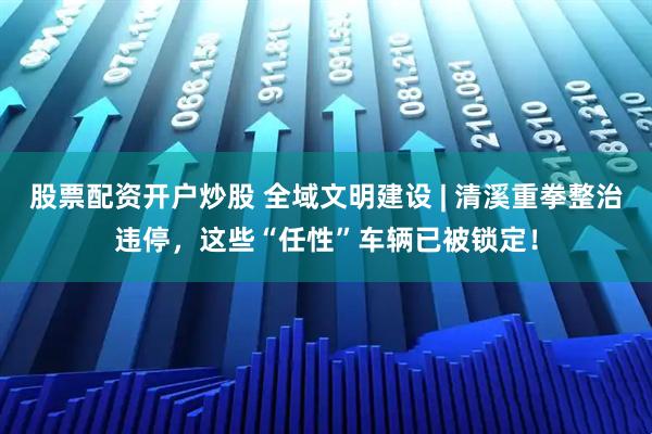 股票配资开户炒股 全域文明建设 | 清溪重拳整治违停，这些“任性”车辆已被锁定！
