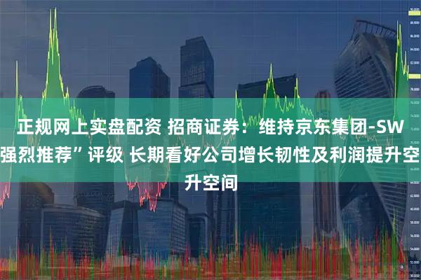 正规网上实盘配资 招商证券：维持京东集团-SW“强烈推荐”评级 长期看好公司增长韧性及利润提升空间