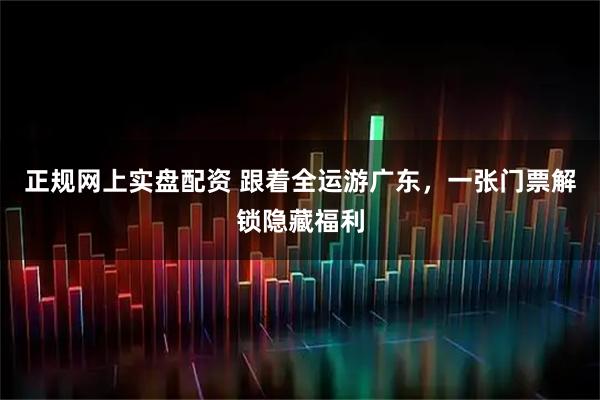 正规网上实盘配资 跟着全运游广东，一张门票解锁隐藏福利