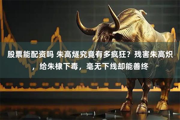 股票能配资吗 朱高燧究竟有多疯狂？残害朱高炽，给朱棣下毒，毫无下线却能善终