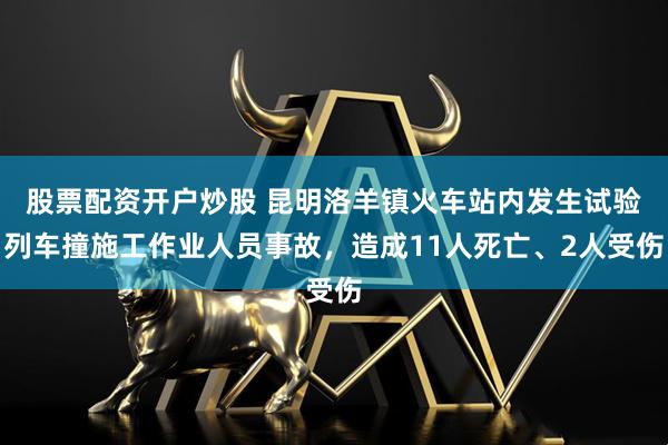 股票配资开户炒股 昆明洛羊镇火车站内发生试验列车撞施工作业人员事故，造成11人死亡、2人受伤