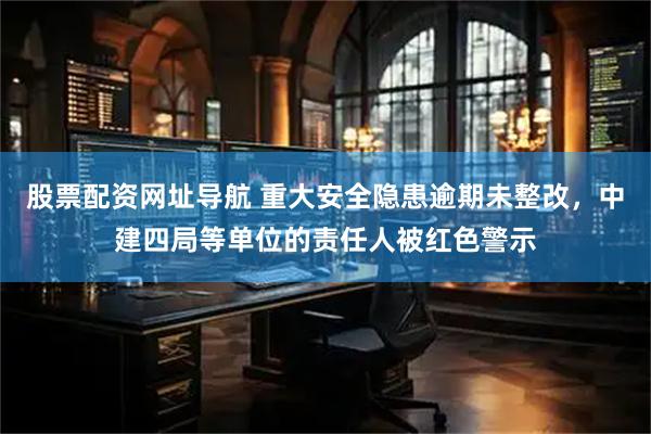 股票配资网址导航 重大安全隐患逾期未整改，中建四局等单位的责任人被红色警示