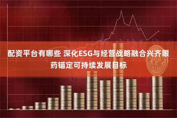 配资平台有哪些 深化ESG与经营战略融合兴齐眼药锚定可持续发展目标