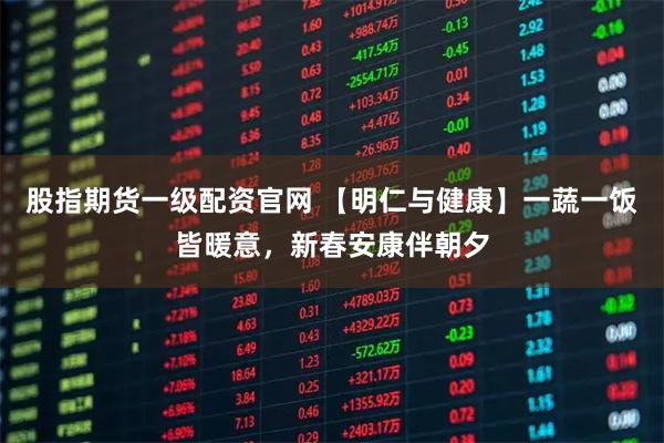 股指期货一级配资官网 【明仁与健康】一蔬一饭皆暖意，新春安康伴朝夕