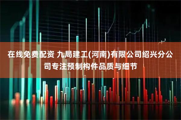 在线免费配资 九局建工(河南)有限公司绍兴分公司专注预制构件品质与细节
