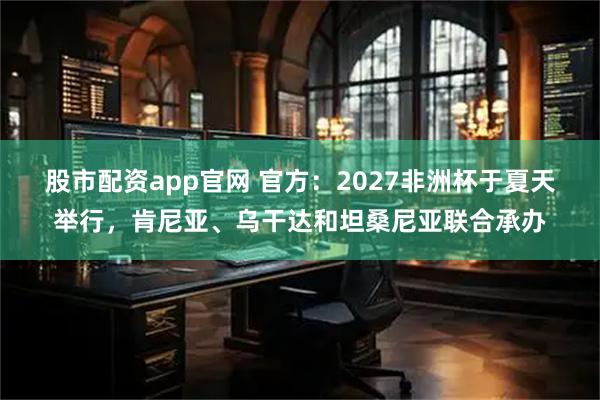 股市配资app官网 官方：2027非洲杯于夏天举行，肯尼亚、乌干达和坦桑尼亚联合承办