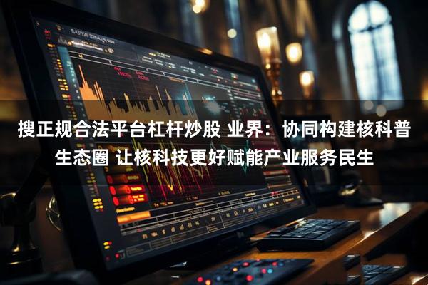 搜正规合法平台杠杆炒股 业界：协同构建核科普生态圈 让核科技更好赋能产业服务民生